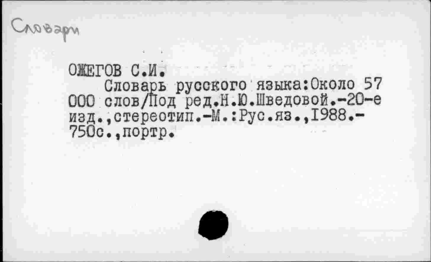 ﻿ОЖЕГОВ С.И.
Словарь русского языка:Около 57 ООО слов/Под ред.Н.Ю.Шведовой.-2О-е изд.,стереотип.-М.:Рус.яз.,1988.-750с.,портр.